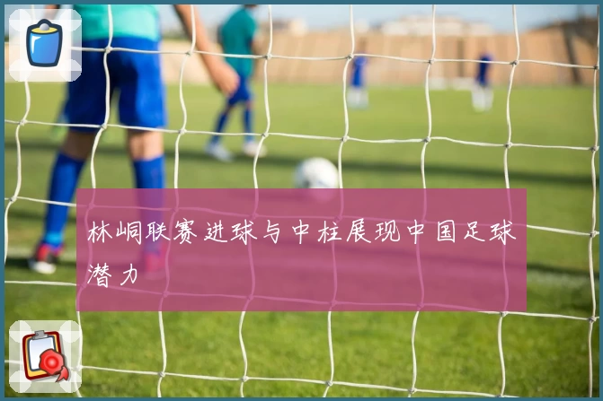 林峒联赛进球与中柱展现中国足球潜力