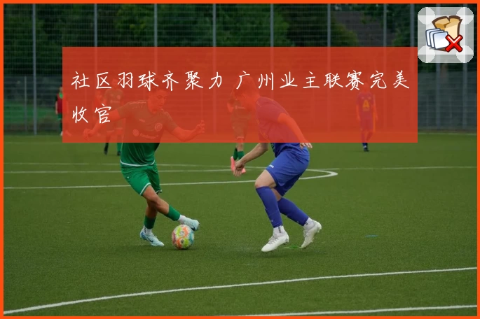 社区羽球齐聚力 广州业主联赛完美收官