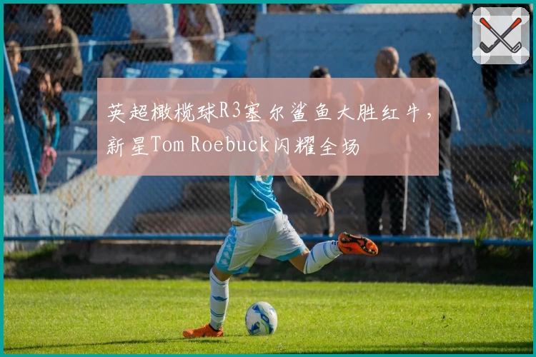 英超橄榄球R3塞尔鲨鱼大胜红牛，新星Tom Roebuck闪耀全场