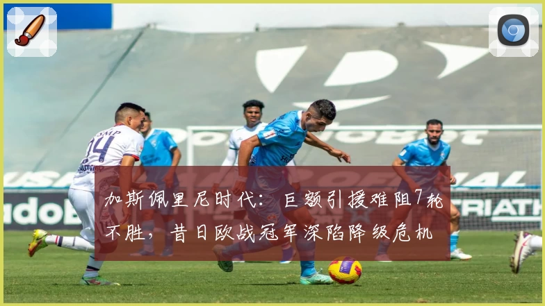 加斯佩里尼时代：巨额引援难阻7轮不胜，昔日欧战冠军深陷降级危机