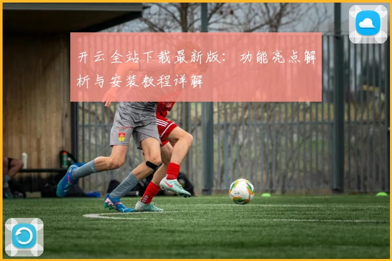 开云全站下载最新版：功能亮点解析与安装教程详解