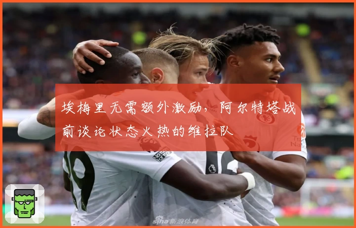 埃梅里无需额外激励，阿尔特塔战前谈论状态火热的维拉队