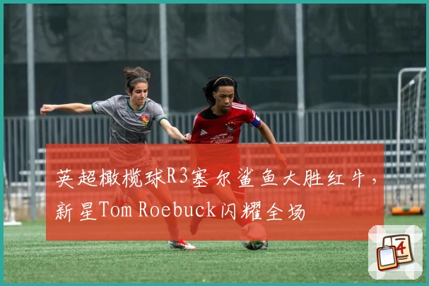 英超橄榄球R3塞尔鲨鱼大胜红牛，新星Tom Roebuck闪耀全场
