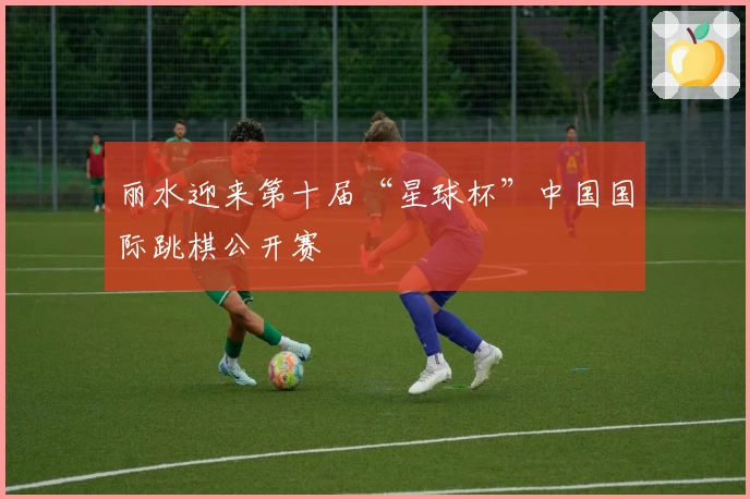 丽水迎来第十届“星球杯”中国国际跳棋公开赛