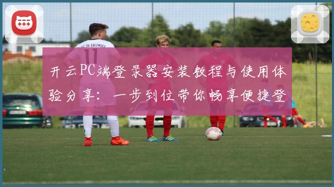 开云PC端登录器安装教程与使用体验分享：一步到位带你畅享便捷登录