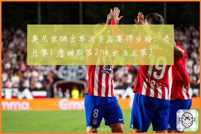 奥尼尔晒出单次季后赛得分榜：乔丹第1 詹姆斯第2 卡尔马龙第3