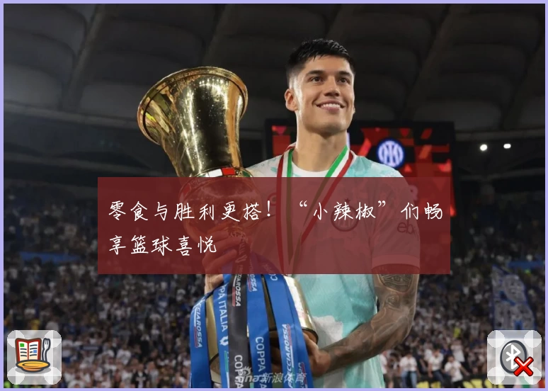 零食与胜利更搭！“小辣椒”们畅享篮球喜悦