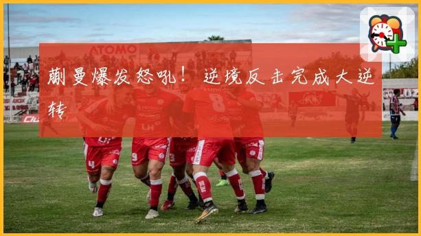 蒯曼爆发怒吼！逆境反击完成大逆转