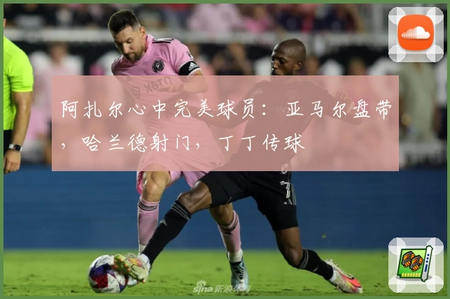 阿扎尔心中完美球员:亚马尔盘带,哈兰德射门,丁丁传球