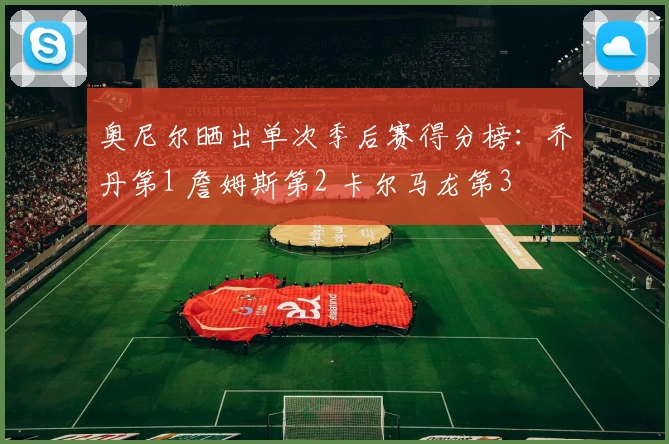 奥尼尔晒出单次季后赛得分榜：乔丹第1 詹姆斯第2 卡尔马龙第3