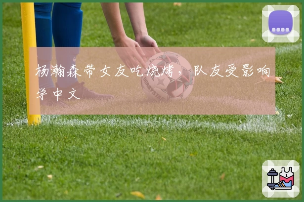 杨瀚森带女友吃烧烤，队友受影响学中文