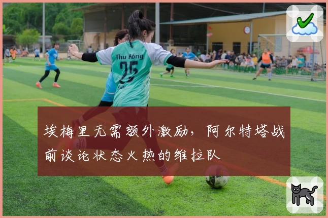 埃梅里无需额外激励，阿尔特塔战前谈论状态火热的维拉队