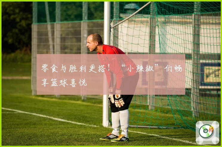 零食与胜利更搭！“小辣椒”们畅享篮球喜悦